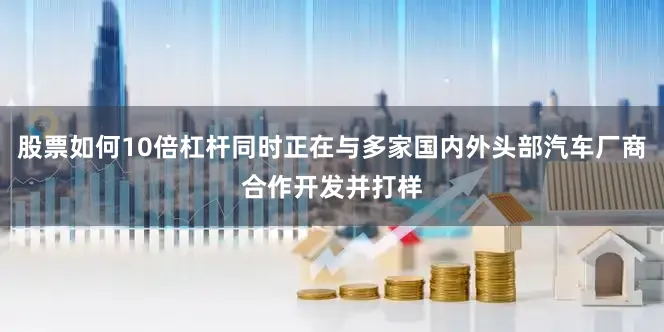 股票如何10倍杠杆同时正在与多家国内外头部汽车厂商合作开发并打样