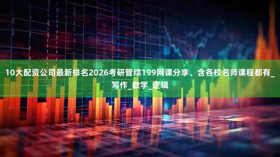 10大配资公司最新排名2026考研管综199网课分享、含各校名师课程都有_写作_数学_逻辑