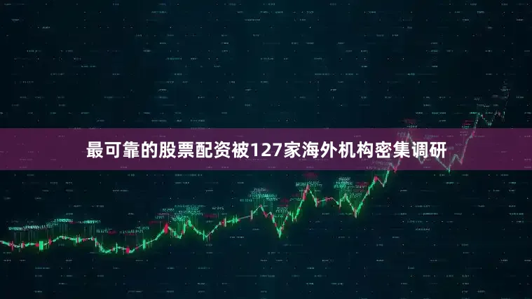 最可靠的股票配资被127家海外机构密集调研