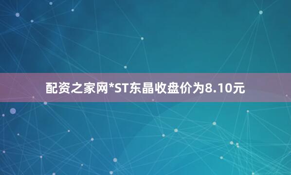 配资之家网*ST东晶收盘价为8.10元