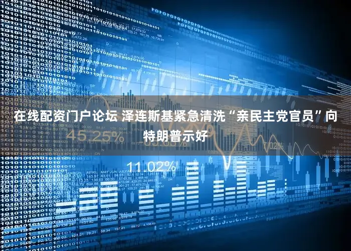 在线配资门户论坛 泽连斯基紧急清洗“亲民主党官员”向特朗普示好