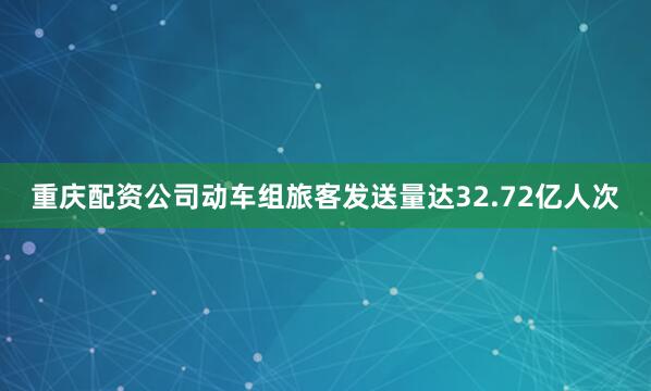 重庆配资公司动车组旅客发送量达32.72亿人次