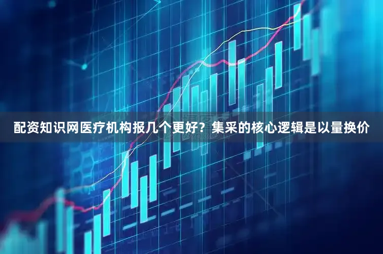 配资知识网医疗机构报几个更好？　　集采的核心逻辑是以量换价