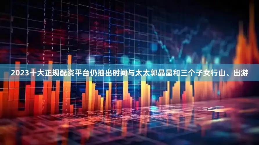 2023十大正规配资平台仍抽出时间与太太郭晶晶和三个子女行山、出游