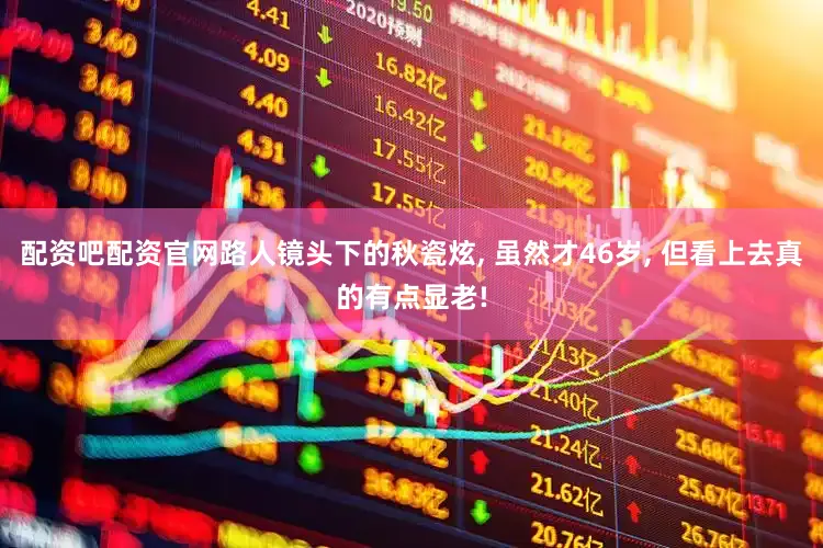 配资吧配资官网路人镜头下的秋瓷炫, 虽然才46岁, 但看上去真的有点显老!